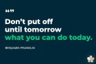 Don't put off until tomorrow What you can do today -Benjamin Franklin